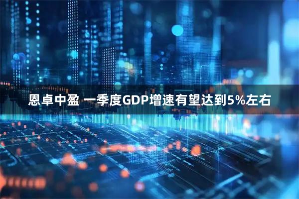 恩卓中盈 一季度GDP增速有望达到5%左右