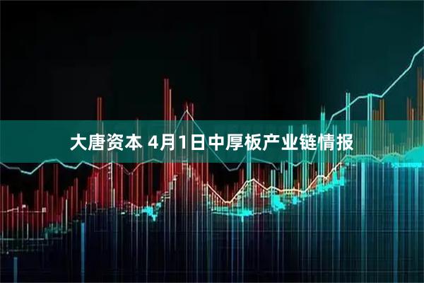 大唐资本 4月1日中厚板产业链情报
