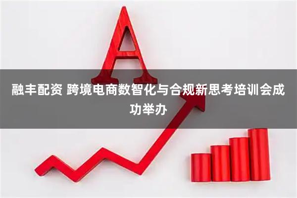 融丰配资 跨境电商数智化与合规新思考培训会成功举办