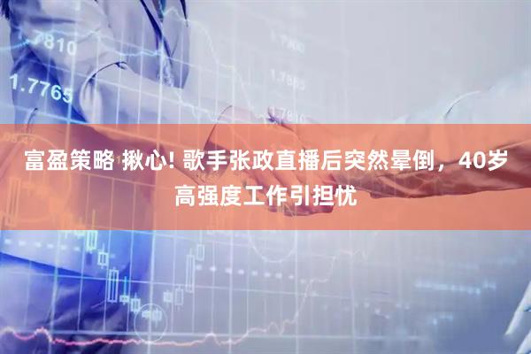 富盈策略 揪心! 歌手张政直播后突然晕倒，40岁高强度工作引担忧