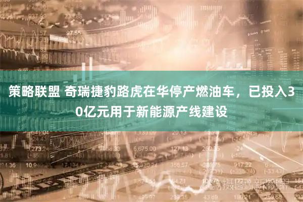 策略联盟 奇瑞捷豹路虎在华停产燃油车，已投入30亿元用于新能源产线建设