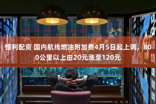 恒利配资 国内航线燃油附加费4月5日起上调，800公里以上由20元涨至120元