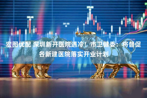 宏图优配 深圳新开医院遇冷！市卫健委：将督促各新建医院落实开业计划