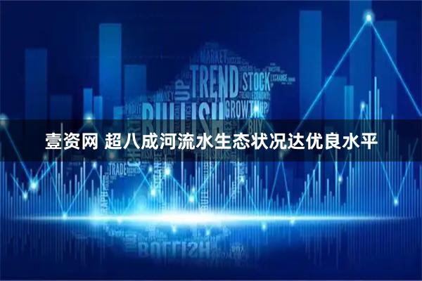 壹资网 超八成河流水生态状况达优良水平