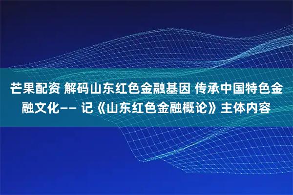 芒果配资 解码山东红色金融基因 传承中国特色金融文化—— 记《山东红色金融概论》主体内容