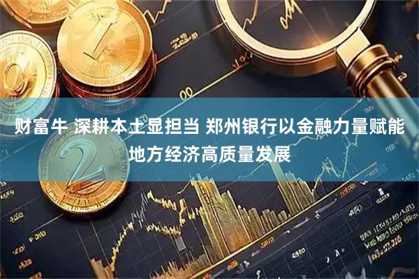财富牛 深耕本土显担当 郑州银行以金融力量赋能地方经济高质量发展