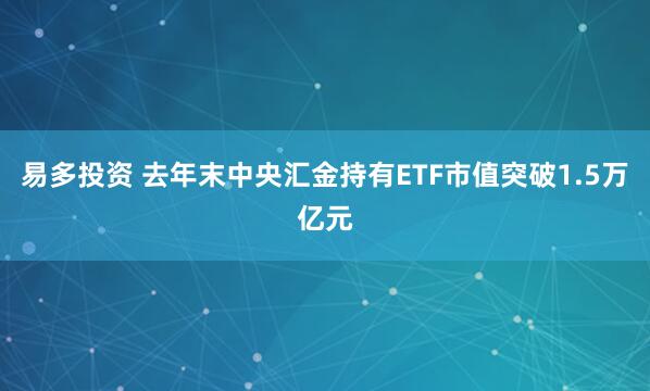 易多投资 去年末中央汇金持有ETF市值突破1.5万亿元