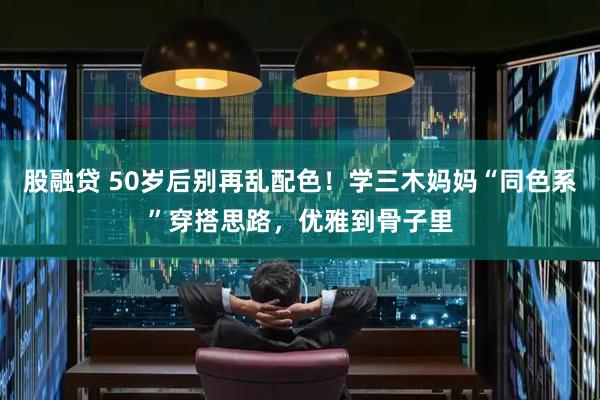 股融贷 50岁后别再乱配色！学三木妈妈“同色系”穿搭思路，优雅到骨子里
