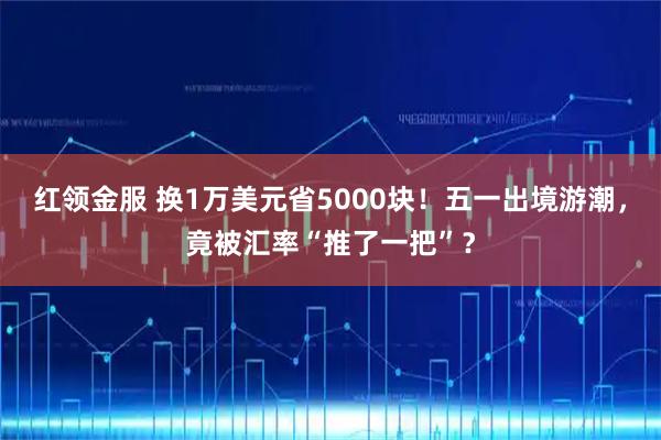 红领金服 换1万美元省5000块！五一出境游潮，竟被汇率“推了一把”？