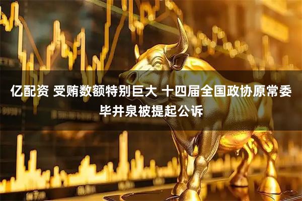 亿配资 受贿数额特别巨大 十四届全国政协原常委毕井泉被提起公诉